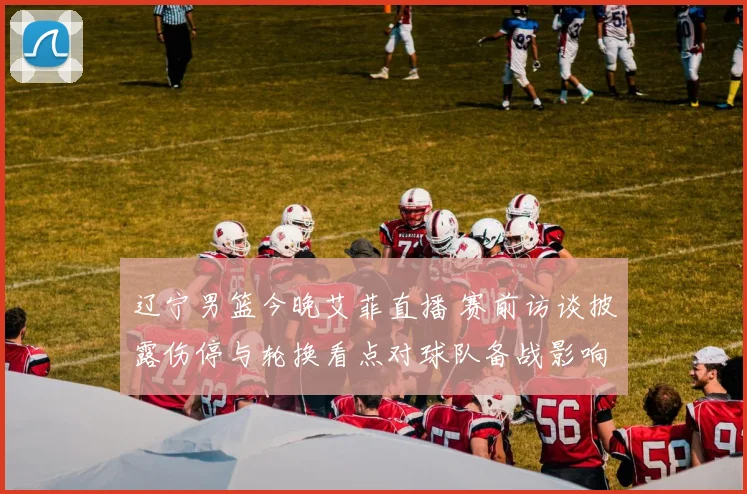 辽宁男篮今晚艾菲直播 赛前访谈披露伤停与轮换看点对球队备战影响