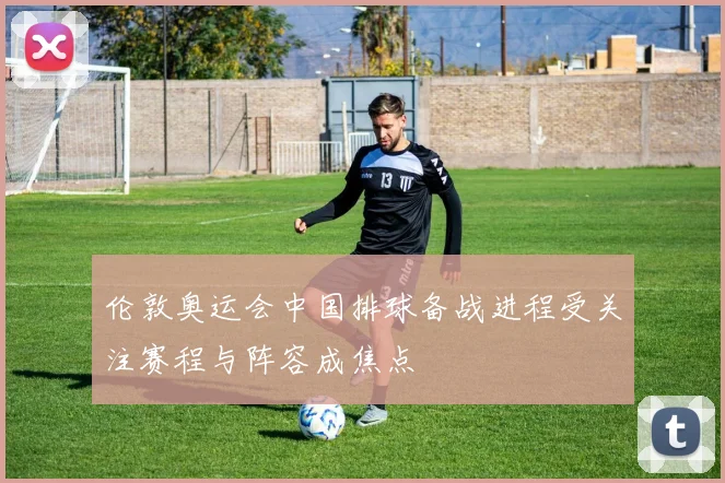 伦敦奥运会中国排球备战进程受关注赛程与阵容成焦点