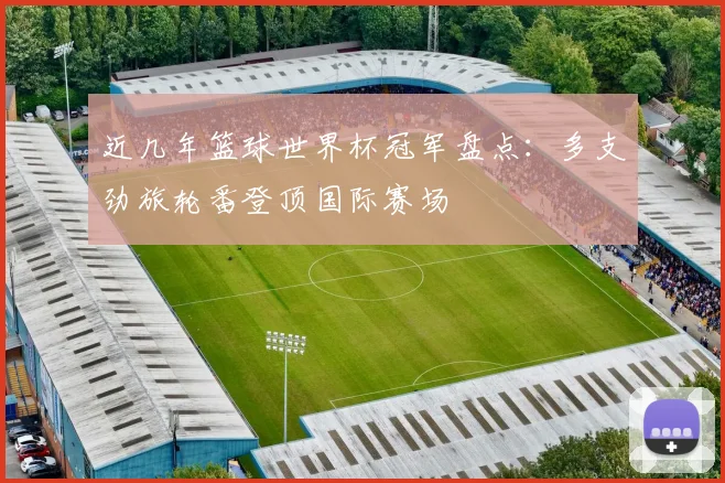近几年篮球世界杯冠军盘点:多支劲旅轮番登顶国际赛场