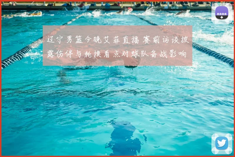 辽宁男篮今晚艾菲直播 赛前访谈披露伤停与轮换看点对球队备战影响