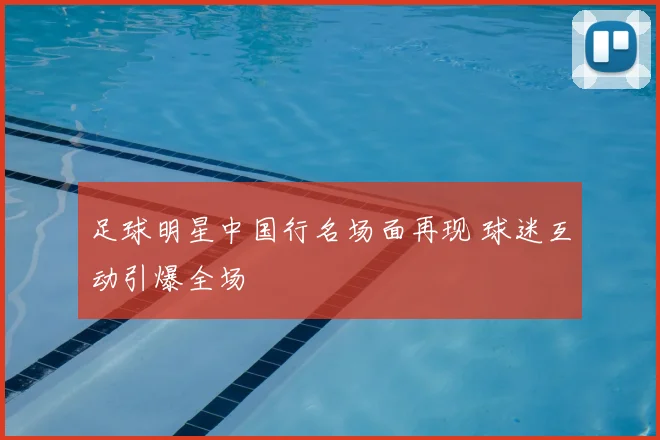 足球明星中国行名场面再现 球迷互动引爆全场