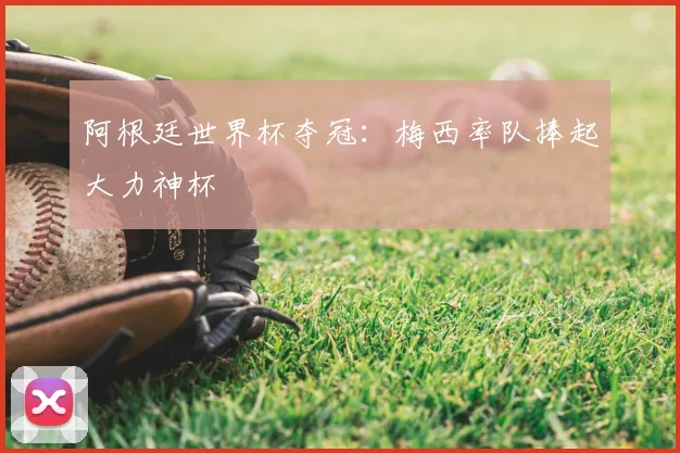 阿根廷世界杯夺冠:梅西率队捧起大力神杯