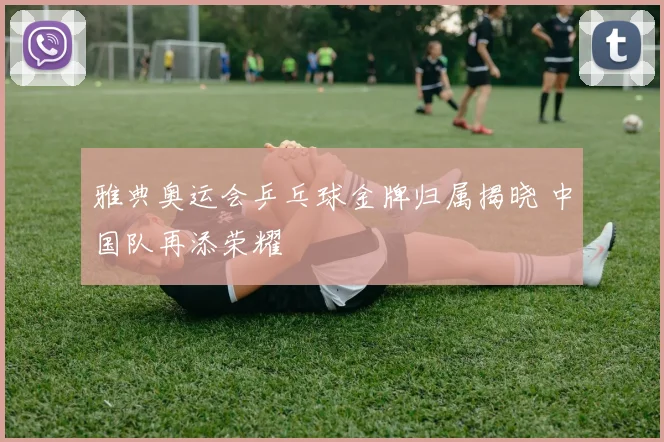 雅典奥运会乒乓球金牌归属揭晓 中国队再添荣耀