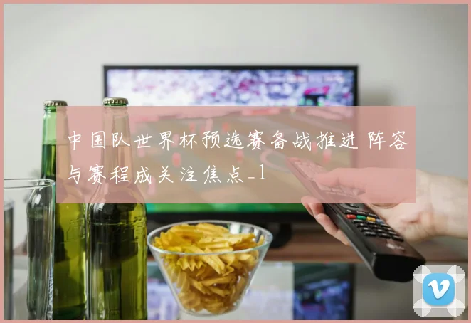 中国队世界杯预选赛备战推进 阵容与赛程成关注焦点_1