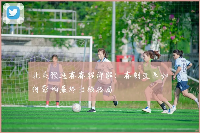北美预选赛赛程详解：赛制变革如何影响最终出线格局