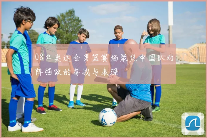 08年奥运会男篮赛场聚焦中国队对阵强敌的备战与表现