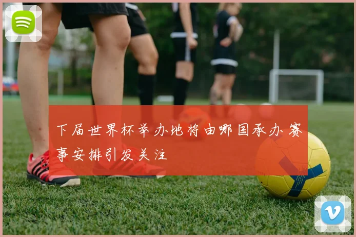 下届世界杯举办地将由哪国承办 赛事安排引发关注