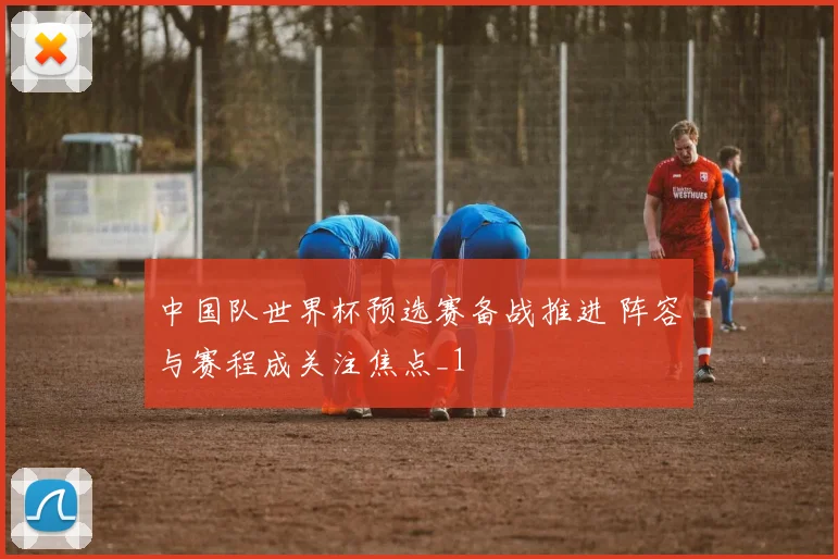 中国队世界杯预选赛备战推进 阵容与赛程成关注焦点_1