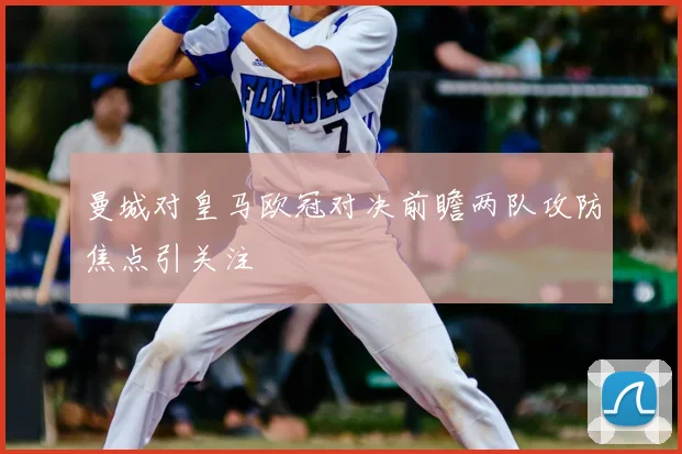 曼城对皇马欧冠对决前瞻两队攻防焦点引关注