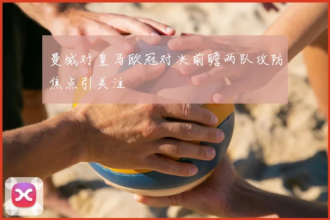 曼城对皇马欧冠对决前瞻两队攻防焦点引关注