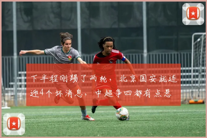 下半程刚踢了两轮，北京国安就连迎4个坏消息，中超争四都有点悬