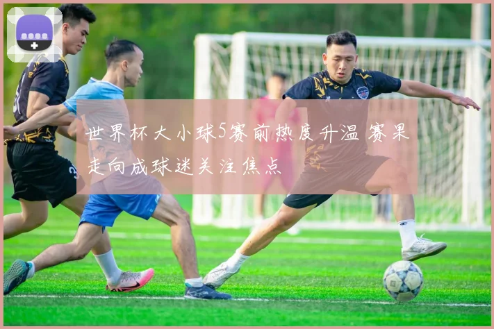世界杯大小球5赛前热度升温 赛果走向成球迷关注焦点