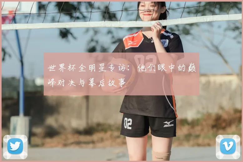世界杯全明星专访：他们眼中的巅峰对决与幕后故事