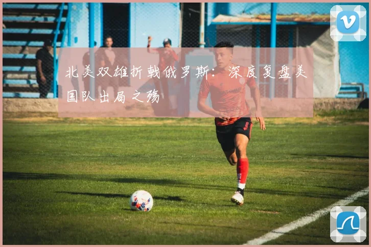 北美双雄折戟俄罗斯:深度复盘美国队出局之殇