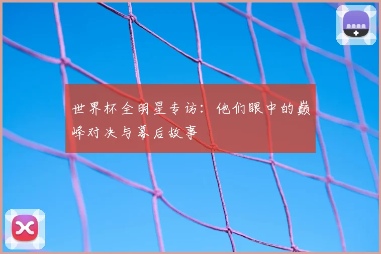 世界杯全明星专访:他们眼中的巅峰对决与幕后故事