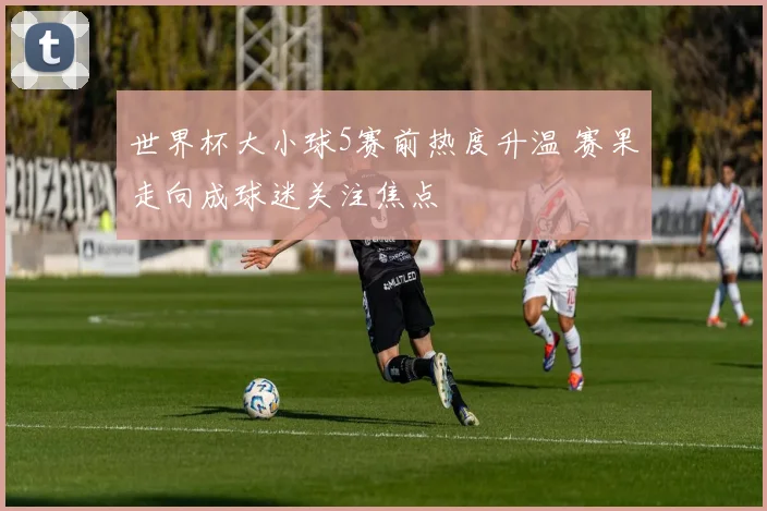 世界杯大小球5赛前热度升温 赛果走向成球迷关注焦点