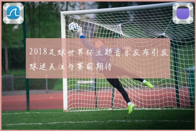 2018足球世界杯主题音乐发布引发球迷关注与赛前期待