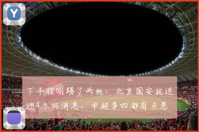 下半程刚踢了两轮，北京国安就连迎4个坏消息，中超争四都有点悬