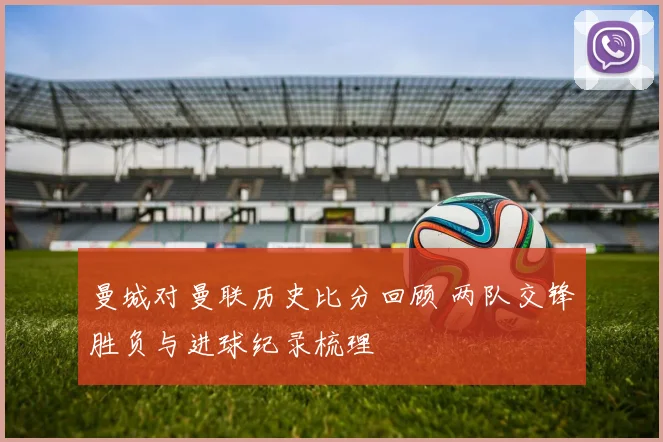 曼城对曼联历史比分回顾 两队交锋胜负与进球纪录梳理