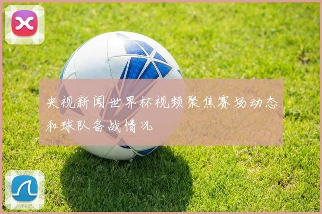 央视新闻世界杯视频聚焦赛场动态和球队备战情况