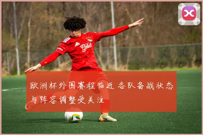 欧洲杯外围赛程临近 各队备战状态与阵容调整受关注