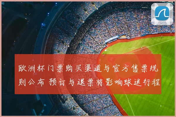 欧洲杯门票购买渠道与官方售票规则公布 预订与退票将影响球迷行程