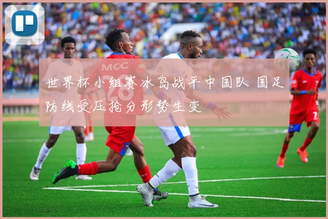 世界杯小组赛冰岛战平中国队 国足防线受压抢分形势生变