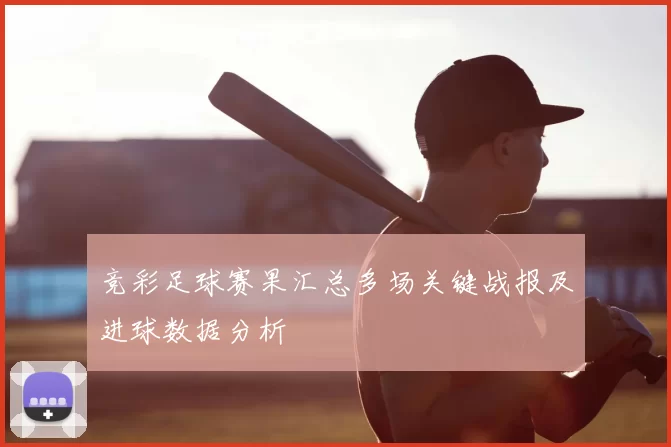 竞彩足球赛果汇总多场关键战报及进球数据分析