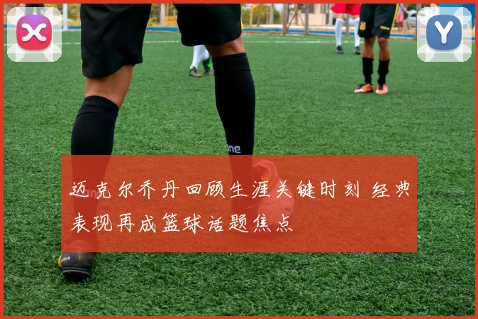 迈克尔乔丹回顾生涯关键时刻 经典表现再成篮球话题焦点