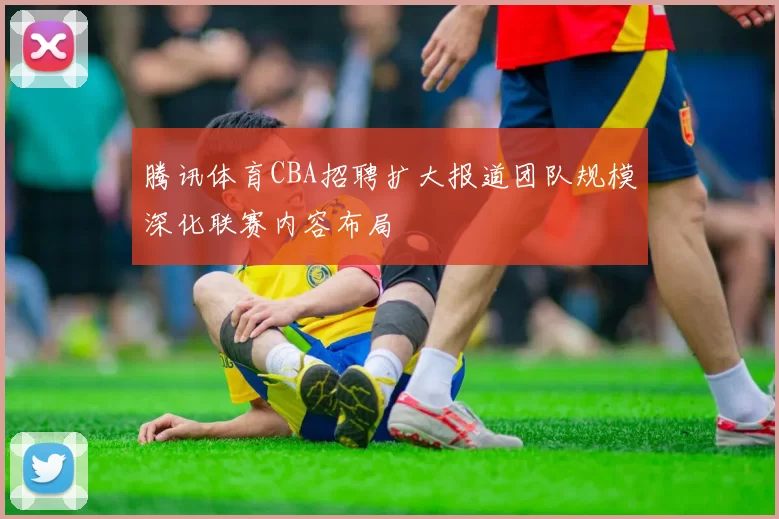 腾讯体育CBA招聘扩大报道团队规模深化联赛内容布局