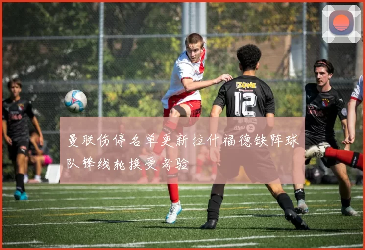 曼联伤停名单更新拉什福德缺阵球队锋线轮换受考验