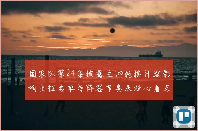 国家队第24集披露主帅轮换计划影响出征名单与阵容节奏及核心看点