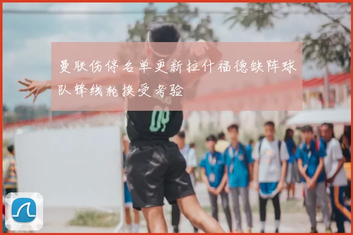 曼联伤停名单更新拉什福德缺阵球队锋线轮换受考验