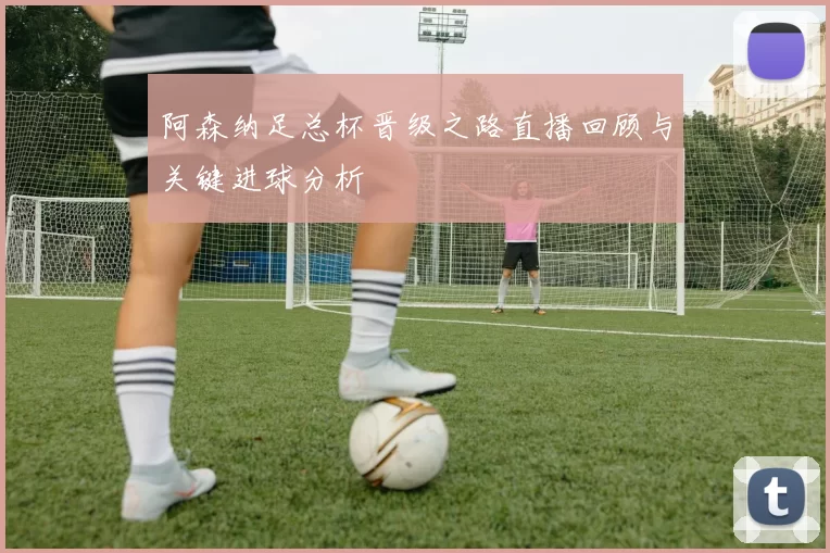 阿森纳足总杯晋级之路直播回顾与关键进球分析