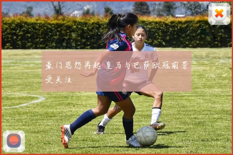 豪门恩怨再起 皇马与巴萨欧冠前景受关注