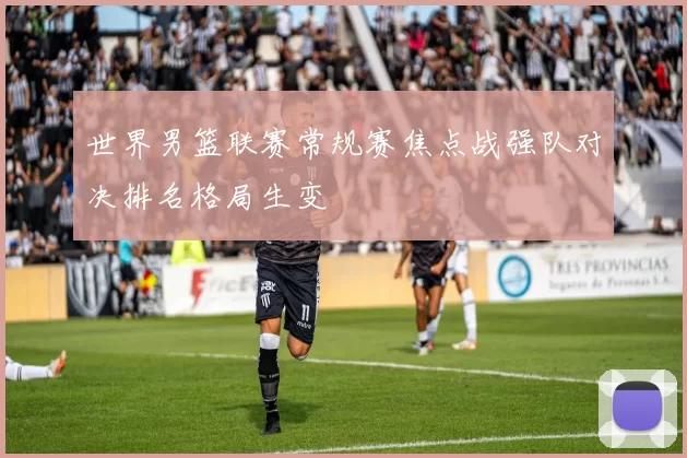 世界男篮联赛常规赛焦点战强队对决排名格局生变
