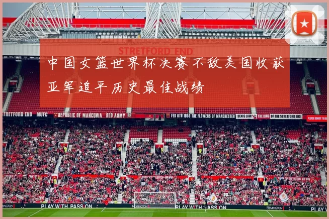 中国女篮世界杯决赛不敌美国收获亚军追平历史最佳战绩