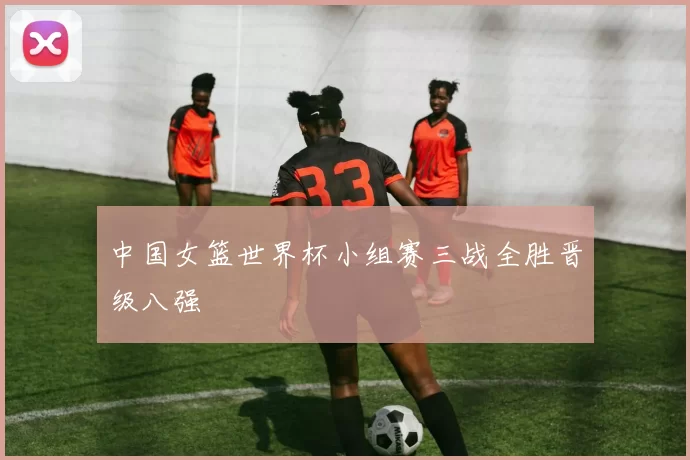 中国女篮世界杯小组赛三战全胜晋级八强