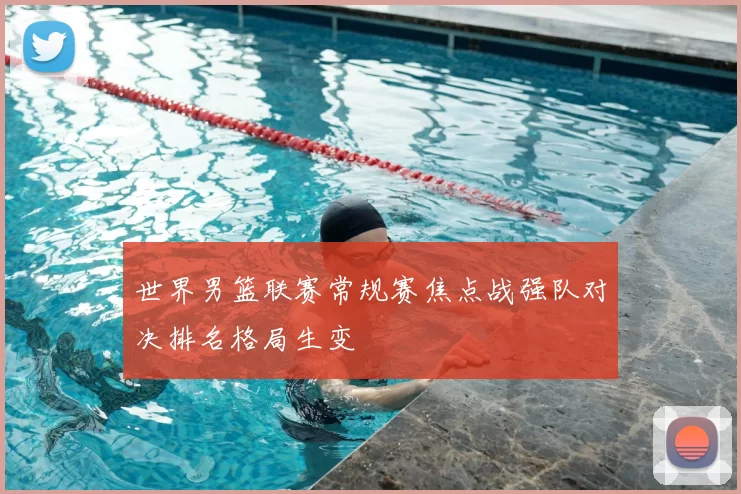 世界男篮联赛常规赛焦点战强队对决排名格局生变