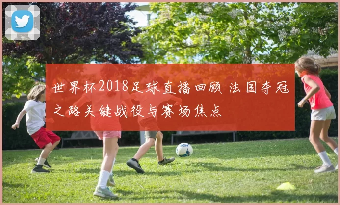 世界杯2018足球直播回顾 法国夺冠之路关键战役与赛场焦点
