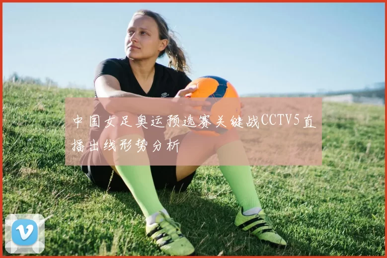 中国女足奥运预选赛关键战CCTV5直播出线形势分析