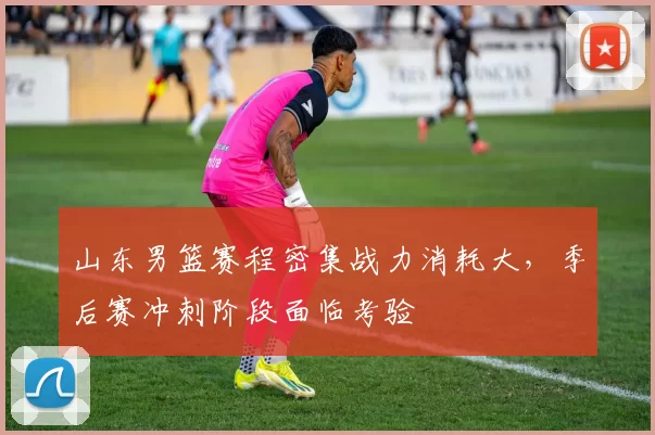 山东男篮赛程密集战力消耗大，季后赛冲刺阶段面临考验