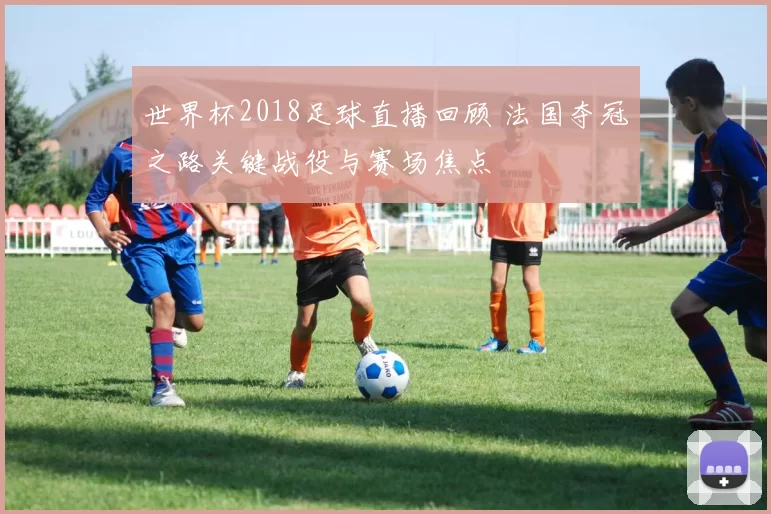 世界杯2018足球直播回顾 法国夺冠之路关键战役与赛场焦点