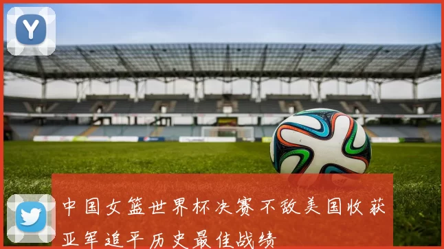 中国女篮世界杯决赛不敌美国收获亚军追平历史最佳战绩