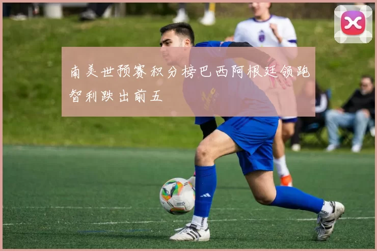 南美世预赛积分榜巴西阿根廷领跑智利跌出前五