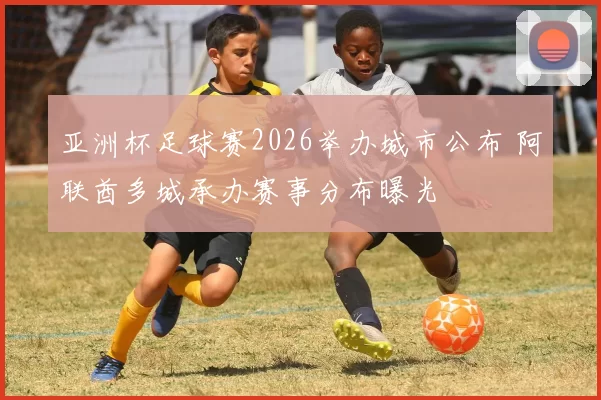 亚洲杯足球赛2026举办城市公布 阿联酋多城承办赛事分布曝光