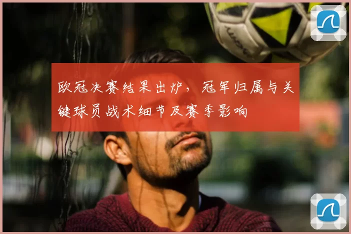 欧冠决赛结果出炉，冠军归属与关键球员战术细节及赛季影响