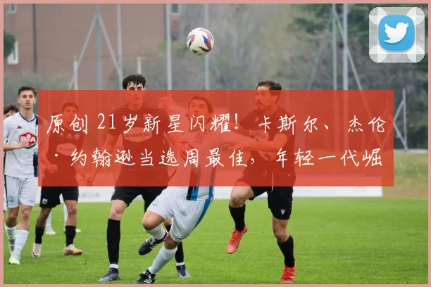 原创 21岁新星闪耀！卡斯尔、杰伦·约翰逊当选周最佳，年轻一代崛起！